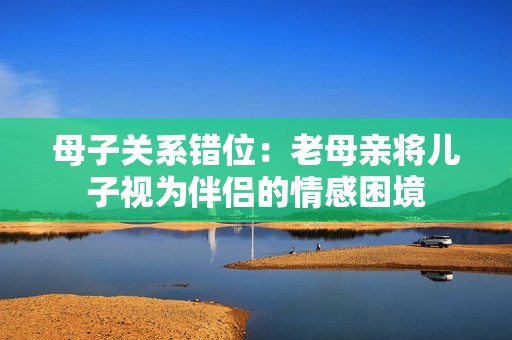 母子关系错位：老母亲将儿子视为伴侣的情感困境