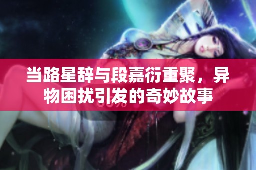 当路星辞与段嘉衍重聚，异物困扰引发的奇妙故事