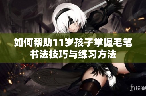 如何帮助11岁孩子掌握毛笔书法技巧与练习方法