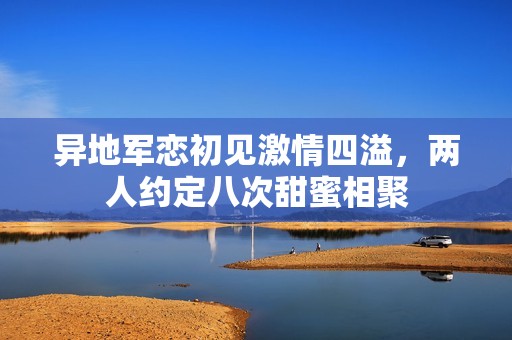 异地军恋初见激情四溢，两人约定八次甜蜜相聚