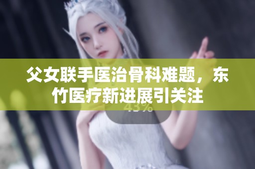 父女联手医治骨科难题，东竹医疗新进展引关注