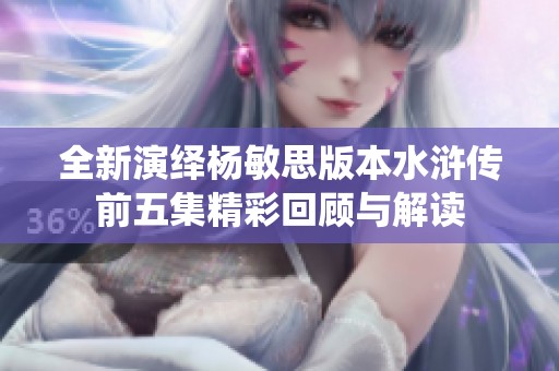 全新演绎杨敏思版本水浒传前五集精彩回顾与解读
