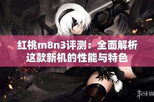 红桃m8n3评测：全面解析这款新机的性能与特色