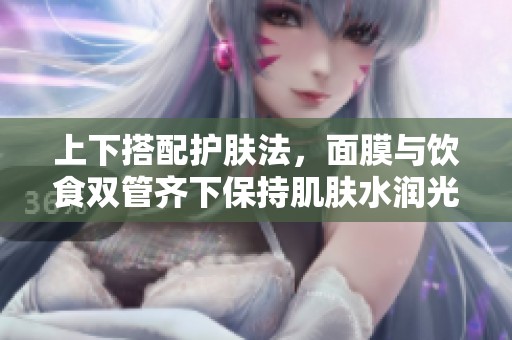 上下搭配护肤法，面膜与饮食双管齐下保持肌肤水润光泽