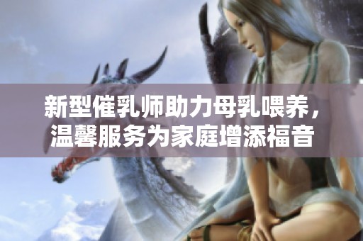 新型催乳师助力母乳喂养，温馨服务为家庭增添福音