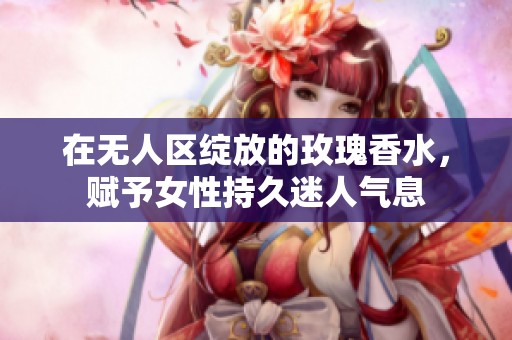 在无人区绽放的玫瑰香水，赋予女性持久迷人气息