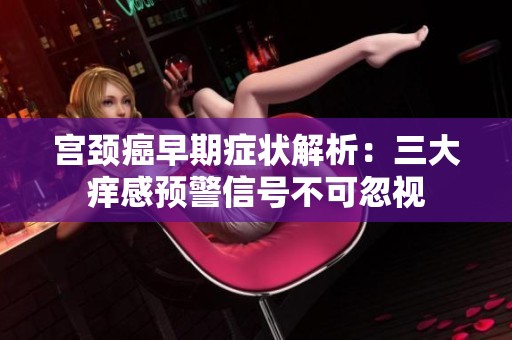 宫颈癌早期症状解析：三大痒感预警信号不可忽视