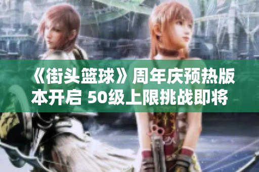 《街头篮球》周年庆预热版本开启 50级上限挑战即将来临
