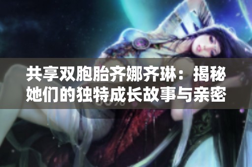 共享双胞胎齐娜齐琳：揭秘她们的独特成长故事与亲密纽带