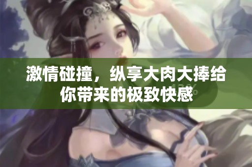 激情碰撞，纵享大肉大捧给你带来的极致快感