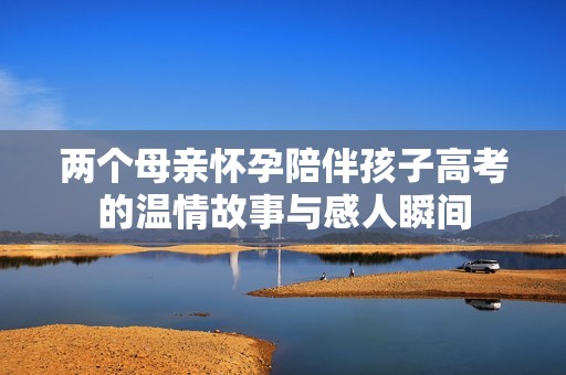 两个母亲怀孕陪伴孩子高考的温情故事与感人瞬间
