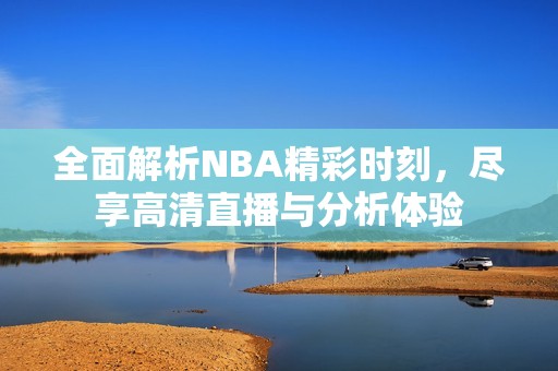 全面解析NBA精彩时刻，尽享高清直播与分析体验
