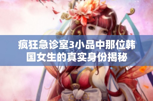 疯狂急诊室3小品中那位韩国女生的真实身份揭秘