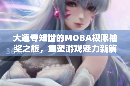 大道寺知世的MOBA极限抽奖之旅，重塑游戏魅力新篇章