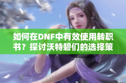 如何在DNF中有效使用转职书？探讨沃特碧们的选择策略
