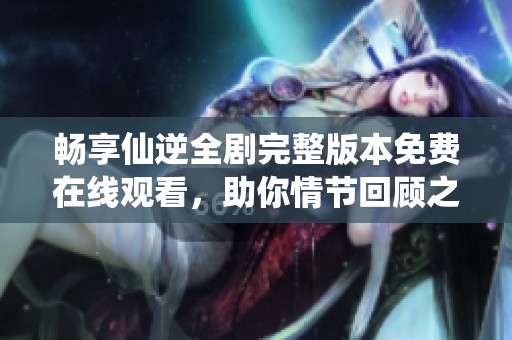 畅享仙逆全剧完整版本免费在线观看，助你情节回顾之旅