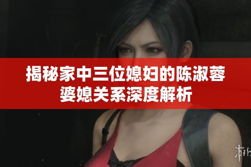 揭秘家中三位媳妇的陈淑蓉婆媳关系深度解析