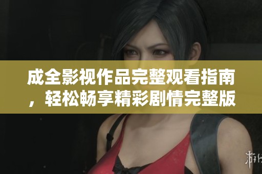 成全影视作品完整观看指南，轻松畅享精彩剧情完整版