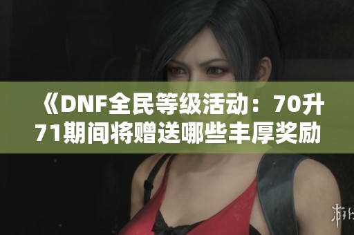《DNF全民等级活动：70升71期间将赠送哪些丰厚奖励》