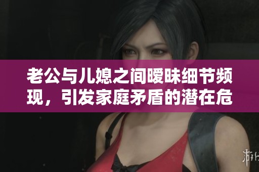 老公与儿媳之间暧昧细节频现，引发家庭矛盾的潜在危机
