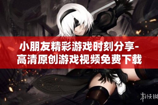 小朋友精彩游戏时刻分享-高清原创游戏视频免费下载