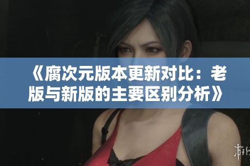 《腐次元版本更新对比：老版与新版的主要区别分析》