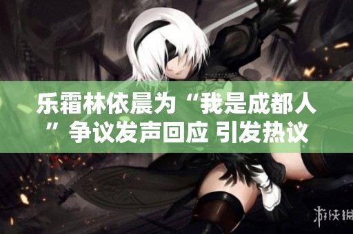 乐霜林依晨为“我是成都人”争议发声回应 引发热议