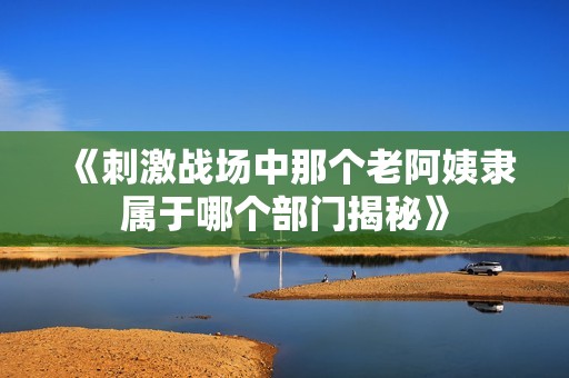 《刺激战场中那个老阿姨隶属于哪个部门揭秘》