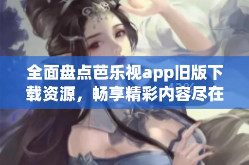 全面盘点芭乐视app旧版下载资源，畅享精彩内容尽在掌握