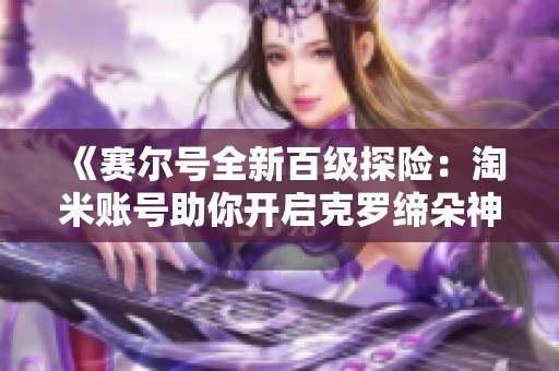 《赛尔号全新百级探险：淘米账号助你开启克罗缔朵神秘盲盒》