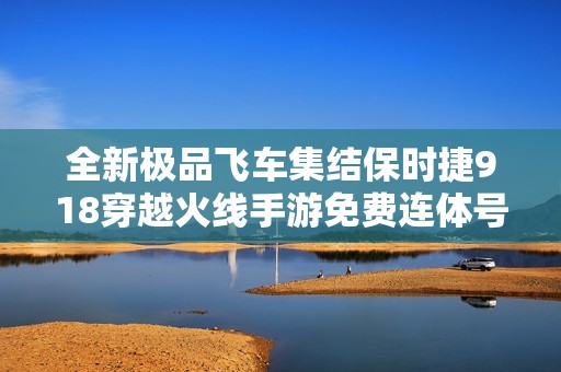全新极品飞车集结保时捷918穿越火线手游免费连体号分享