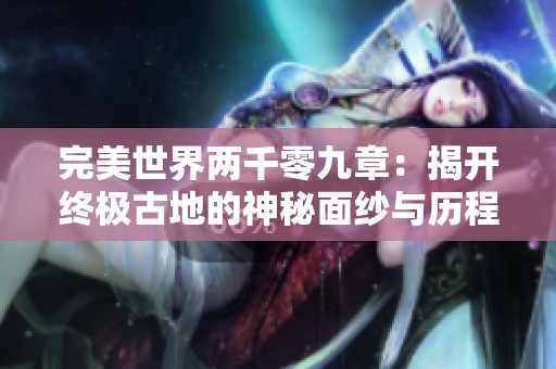 完美世界两千零九章：揭开终极古地的神秘面纱与历程