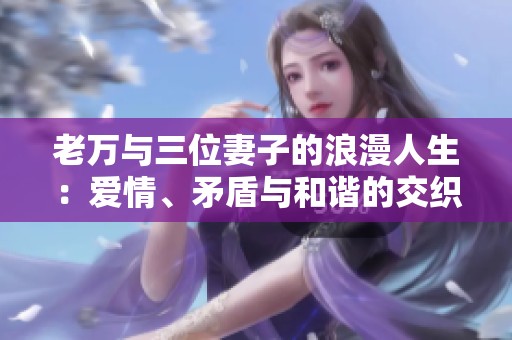 老万与三位妻子的浪漫人生：爱情、矛盾与和谐的交织故事