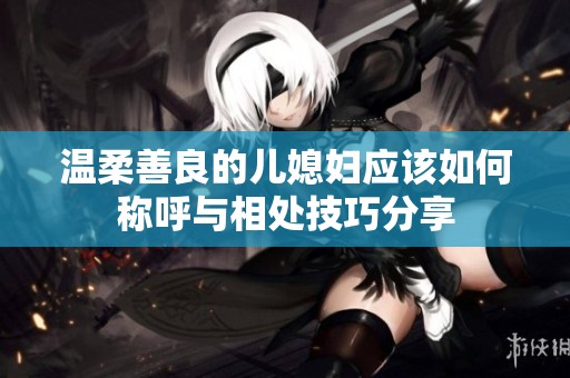 温柔善良的儿媳妇应该如何称呼与相处技巧分享