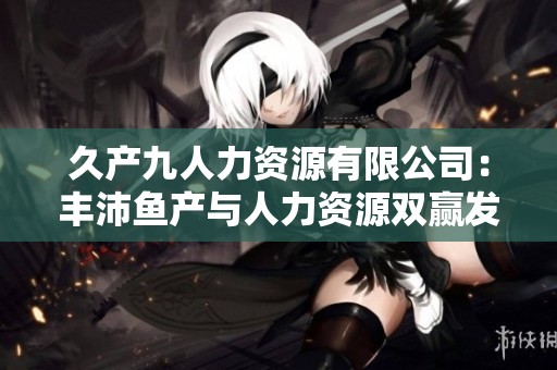 久产九人力资源有限公司：丰沛鱼产与人力资源双赢发展之路
