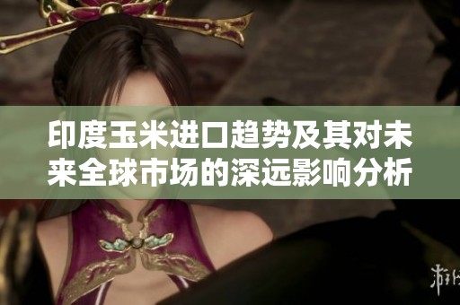 印度玉米进口趋势及其对未来全球市场的深远影响分析