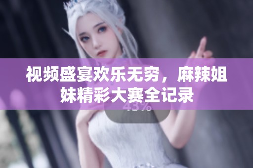 视频盛宴欢乐无穷，麻辣姐妹精彩大赛全记录
