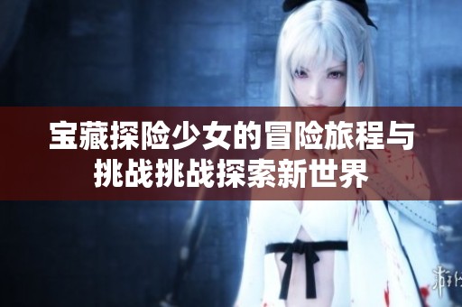 宝藏探险少女的冒险旅程与挑战挑战探索新世界
