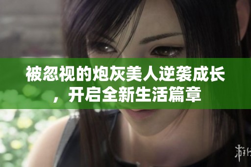 被忽视的炮灰美人逆袭成长，开启全新生活篇章