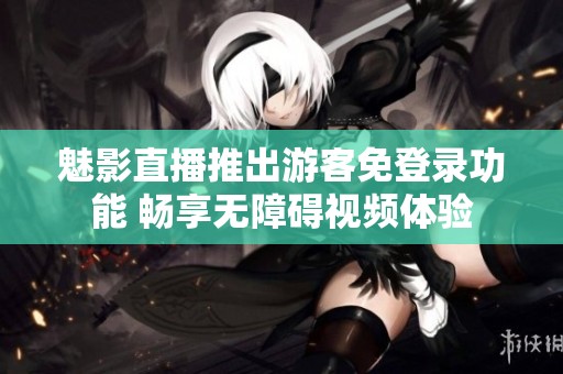 魅影直播推出游客免登录功能 畅享无障碍视频体验