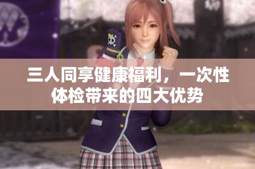 三人同享健康福利，一次性体检带来的四大优势