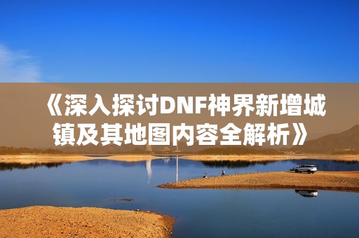 《深入探讨DNF神界新增城镇及其地图内容全解析》