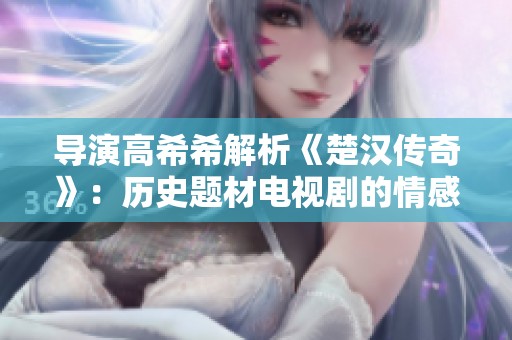 导演高希希解析《楚汉传奇》：历史题材电视剧的情感与真实性平衡探讨