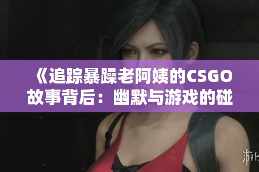 《追踪暴躁老阿姨的CSGO故事背后：幽默与游戏的碰撞》