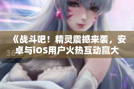 《战斗吧！精灵震撼来袭，安卓与iOS用户火热互动赢大奖》
