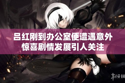 吕红刚到办公室便遭遇意外惊喜剧情发展引人关注
