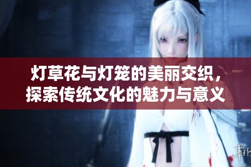 灯草花与灯笼的美丽交织，探索传统文化的魅力与意义