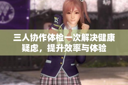 三人协作体检一次解决健康疑虑，提升效率与体验