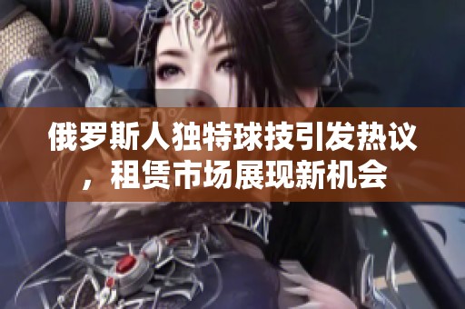 俄罗斯人独特球技引发热议，租赁市场展现新机会