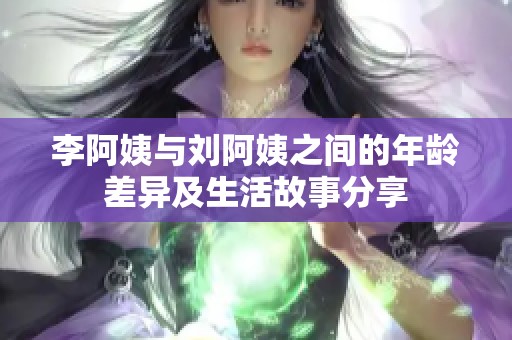 李阿姨与刘阿姨之间的年龄差异及生活故事分享